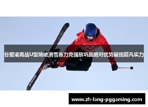 谷爱凌再战U型场地滑雪赛力克强敌巩固绝对优势展现超凡实力