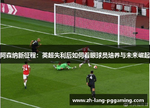 阿森纳新征程：英超失利后如何着眼球员培养与未来崛起