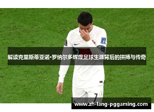 解读克里斯蒂亚诺·罗纳尔多辉煌足球生涯背后的拼搏与传奇