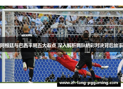 阿根廷与巴西平局五大看点 深入解析两队精彩对决背后故事