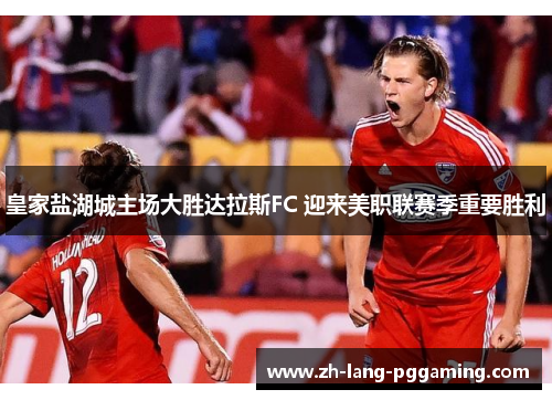 皇家盐湖城主场大胜达拉斯FC 迎来美职联赛季重要胜利