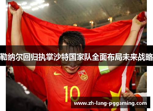 勒纳尔回归执掌沙特国家队全面布局未来战略